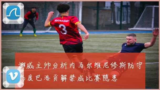 挪威主帅分析内马尔维尼修斯防守态度巴洛贡解禁成比赛隐患