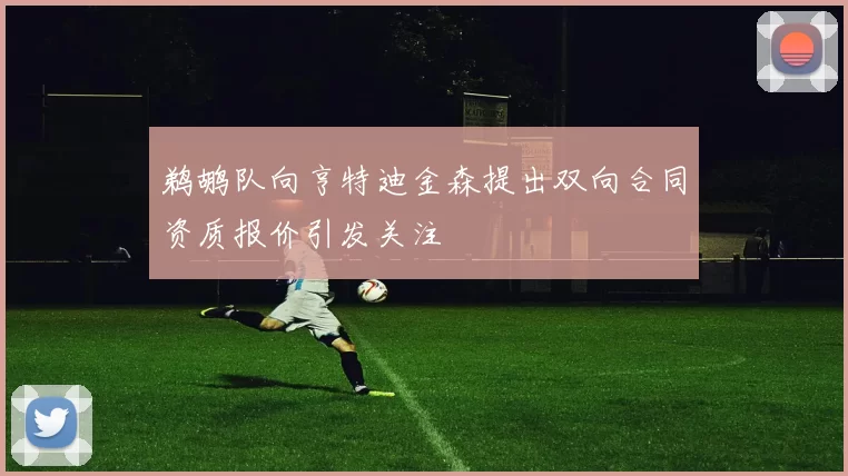 鹈鹕队向亨特迪金森提出双向合同资质报价引发关注
