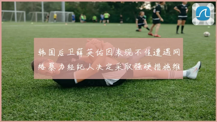 韩国后卫薛英佑因表现不佳遭遇网络暴力经纪人决定采取强硬措施维护权益