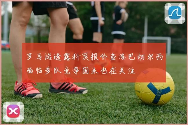 罗马诺透露科莫报价查洛巴切尔西面临多队竞争国米也在关注
