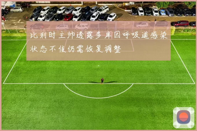比利时主帅透露多库因呼吸道感染状态不佳仍需恢复调整