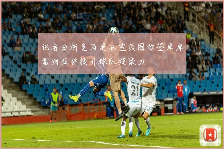 记者分析皇马更衣室氛围称签库库雷利亚将提升球队凝聚力