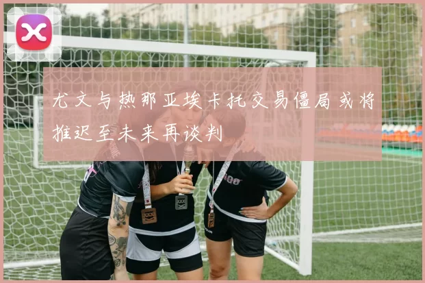 尤文与热那亚埃卡托交易僵局或将推迟至未来再谈判
