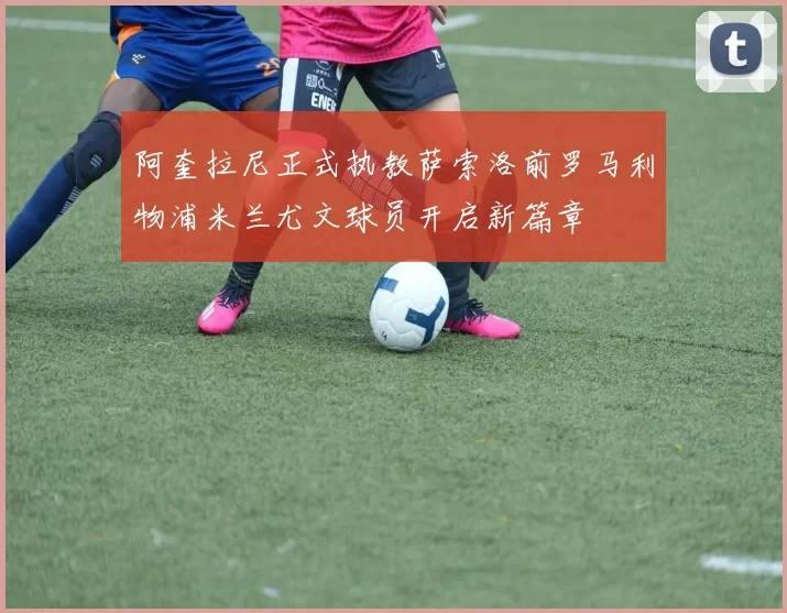 阿奎拉尼正式执教萨索洛前罗马利物浦米兰尤文球员开启新篇章