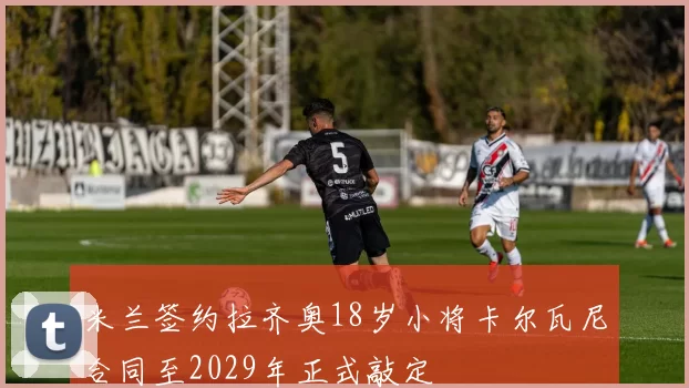 米兰签约拉齐奥18岁小将卡尔瓦尼合同至2029年正式敲定