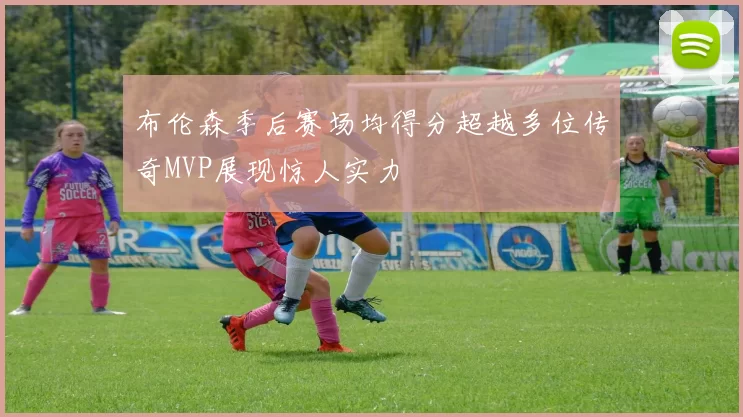 布伦森季后赛场均得分超越多位传奇MVP展现惊人实力