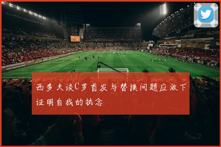 西多夫谈C罗首发与替换问题应放下证明自我的执念