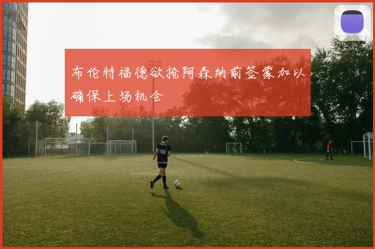 布伦特福德欲抢阿森纳前签蒙加以确保上场机会